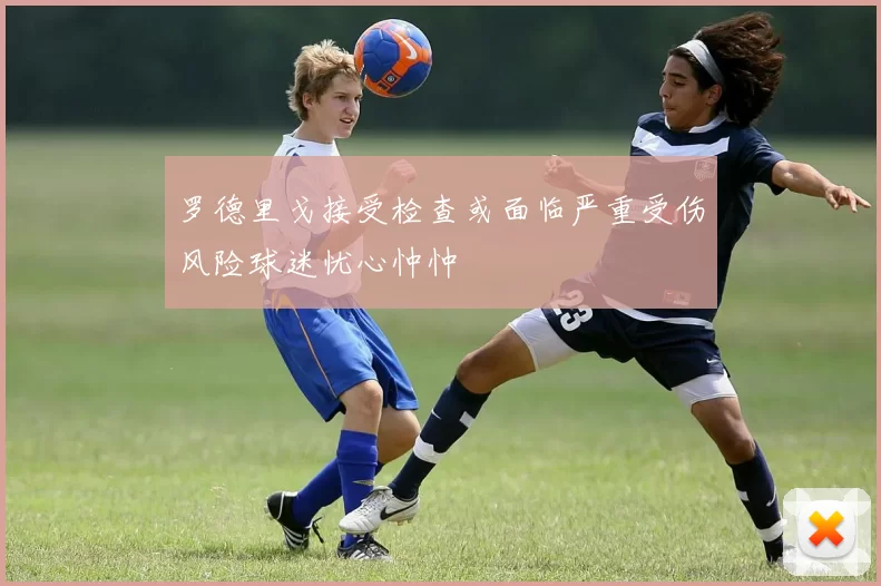 罗德里戈接受检查或面临严重受伤风险球迷忧心忡忡
