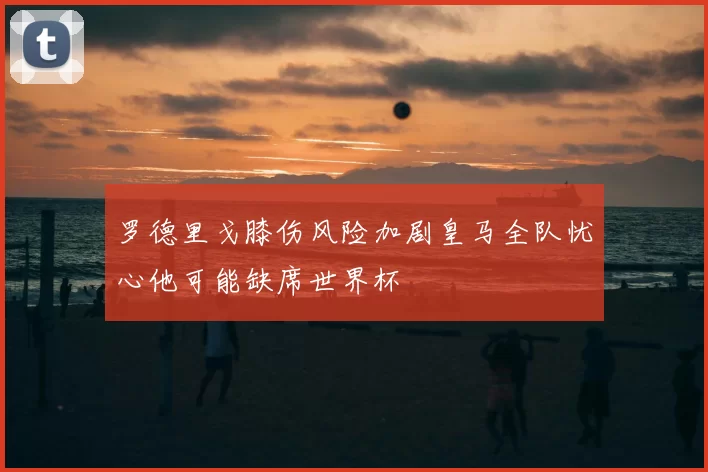 罗德里戈膝伤风险加剧皇马全队忧心他可能缺席世界杯