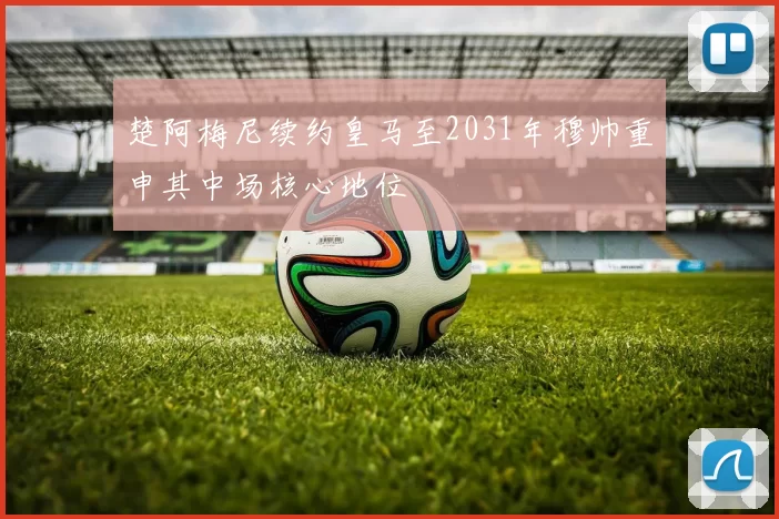 楚阿梅尼续约皇马至2031年穆帅重申其中场核心地位