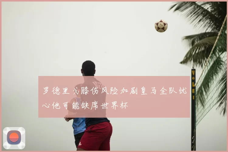 罗德里戈膝伤风险加剧皇马全队忧心他可能缺席世界杯