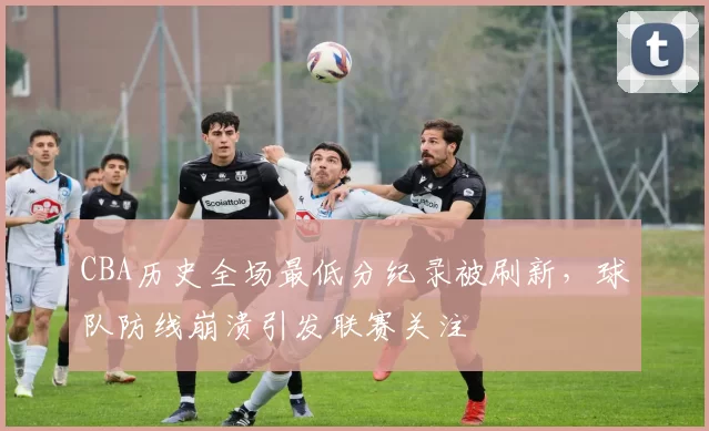 CBA历史全场最低分纪录被刷新，球队防线崩溃引发联赛关注