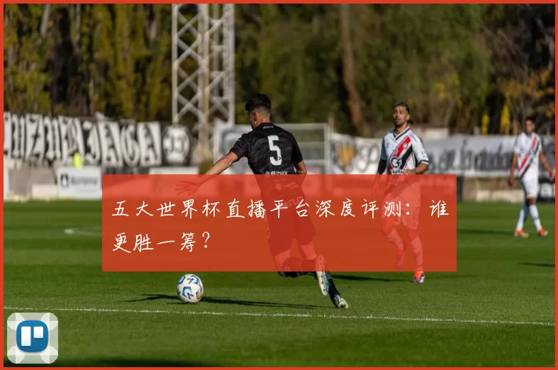 五大世界杯直播平台深度评测：谁更胜一筹？