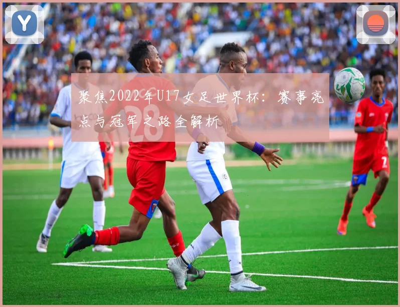 聚焦2022年U17女足世界杯:赛事亮点与冠军之路全解析