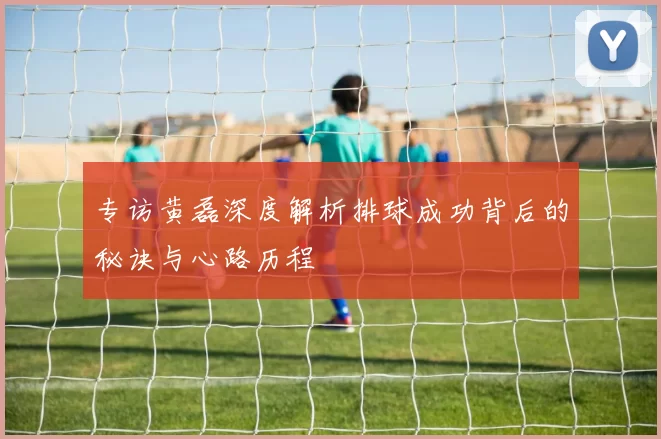 专访黄磊深度解析排球成功背后的秘诀与心路历程