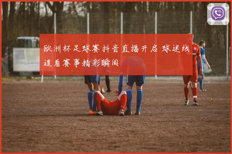 欧洲杯足球赛抖音直播开启 球迷线追看赛事精彩瞬间