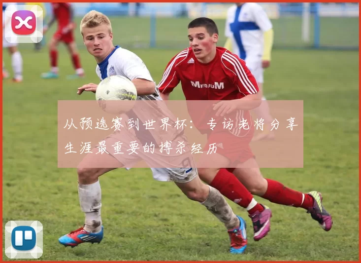 从预选赛到世界杯：专访老将分享生涯最重要的搏杀经历