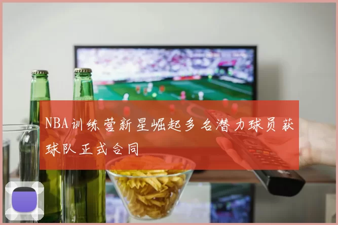NBA训练营新星崛起多名潜力球员获球队正式合同