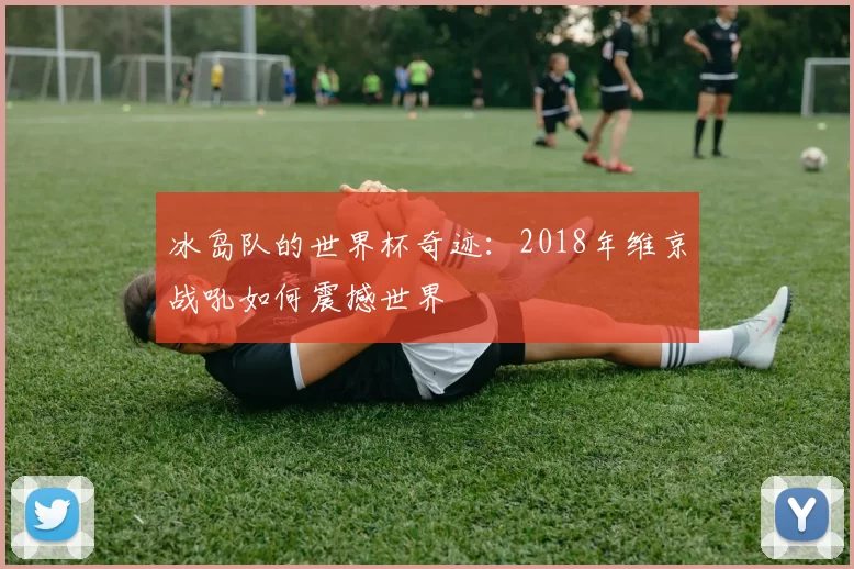 冰岛队的世界杯奇迹:2018年维京战吼如何震撼世界