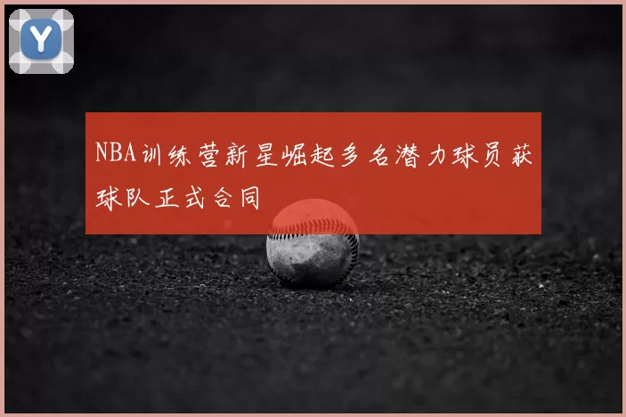 NBA训练营新星崛起多名潜力球员获球队正式合同