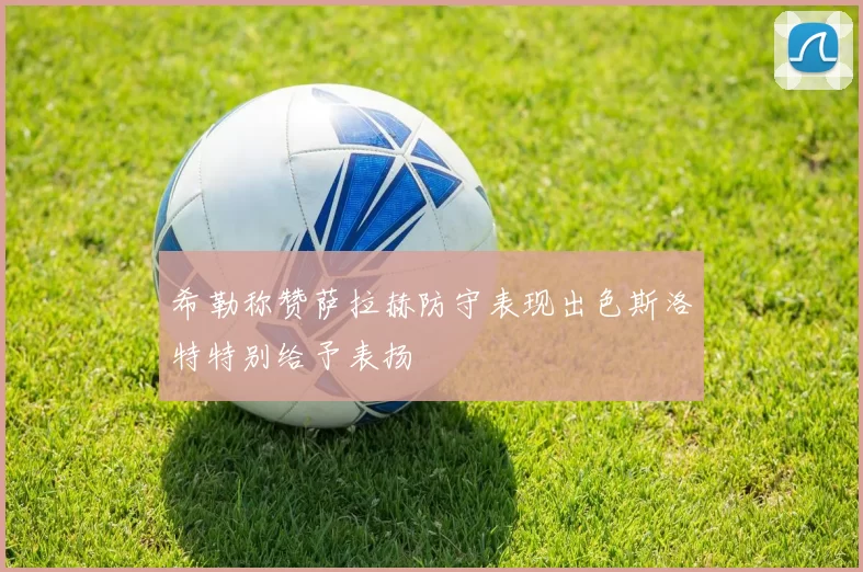 希勒称赞萨拉赫防守表现出色斯洛特特别给予表扬