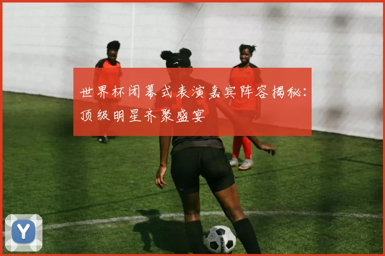 世界杯闭幕式表演嘉宾阵容揭秘：顶级明星齐聚盛宴