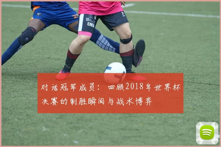 对话冠军成员：回顾2018年世界杯决赛的制胜瞬间与战术博弈