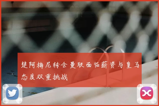 楚阿梅尼转会曼联面临薪资与皇马态度双重挑战
