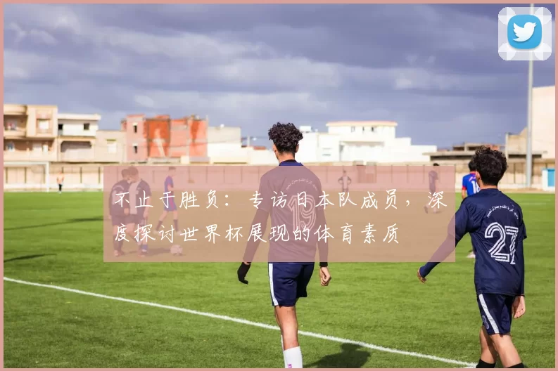 不止于胜负：专访日本队成员，深度探讨世界杯展现的体育素质