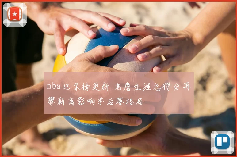 nba记录榜更新 老詹生涯总得分再攀新高影响季后赛格局