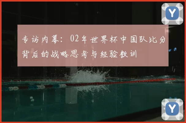 专访内幕:02年世界杯中国队比分背后的战略思考与经验教训