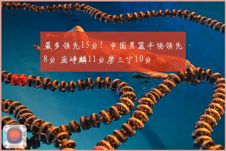 最多领先15分！中国男篮半场领先8分 庞峥麟11分廖三宁10分