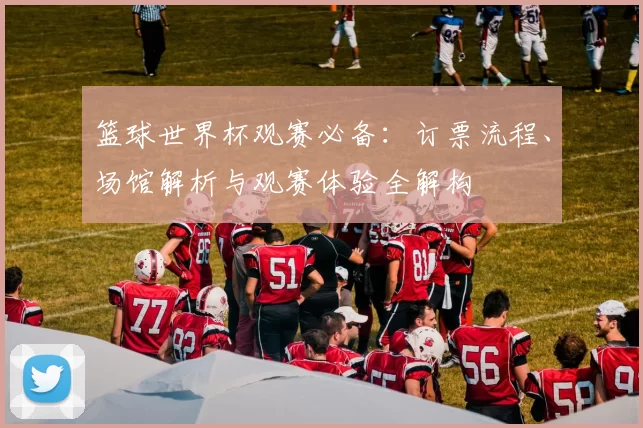 篮球世界杯观赛必备:订票流程、场馆解析与观赛体验全解构