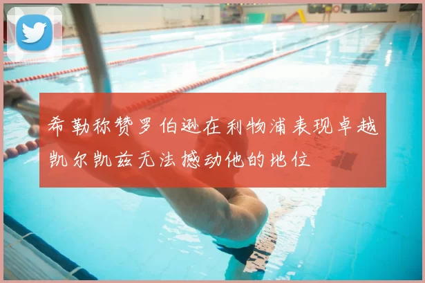 希勒称赞罗伯逊在利物浦表现卓越凯尔凯兹无法撼动他的地位