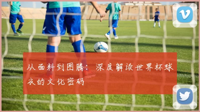从面料到图腾:深度解读世界杯球衣的文化密码