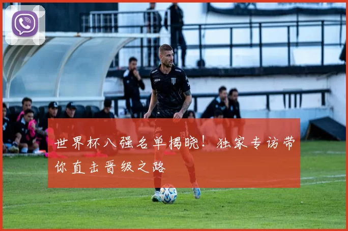 世界杯八强名单揭晓!独家专访带你直击晋级之路