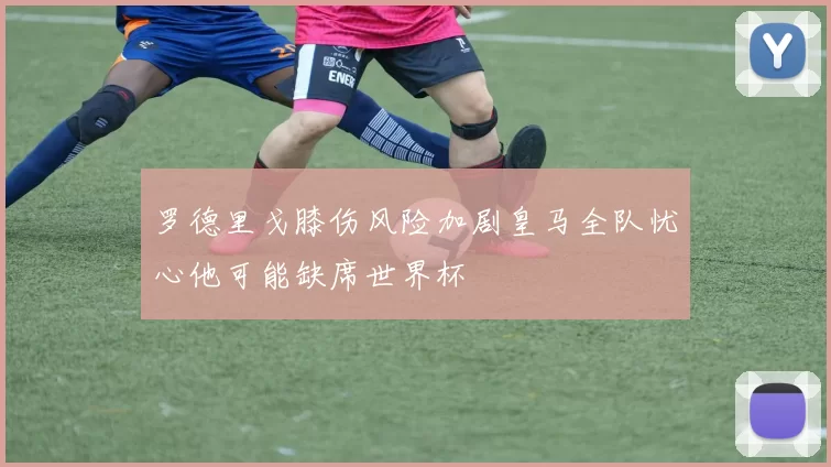 罗德里戈膝伤风险加剧皇马全队忧心他可能缺席世界杯
