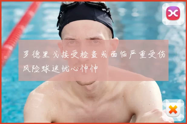 罗德里戈接受检查或面临严重受伤风险球迷忧心忡忡