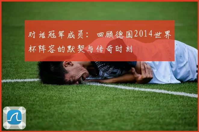 对话冠军成员:回顾德国2014世界杯阵容的默契与传奇时刻