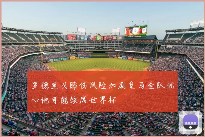 罗德里戈膝伤风险加剧皇马全队忧心他可能缺席世界杯