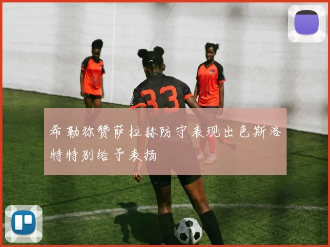 希勒称赞萨拉赫防守表现出色斯洛特特别给予表扬