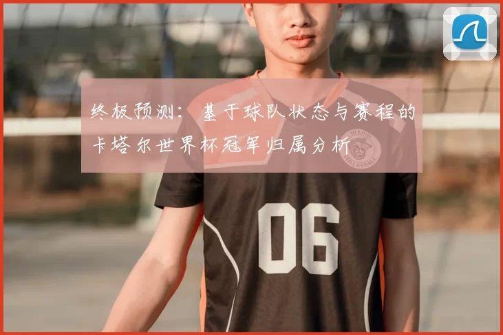 终极预测:基于球队状态与赛程的卡塔尔世界杯冠军归属分析