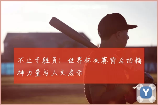 不止于胜负:世界杯决赛背后的精神力量与人文启示