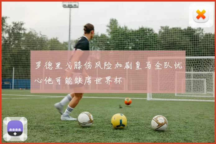 罗德里戈膝伤风险加剧皇马全队忧心他可能缺席世界杯