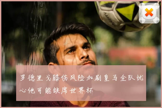 罗德里戈膝伤风险加剧皇马全队忧心他可能缺席世界杯