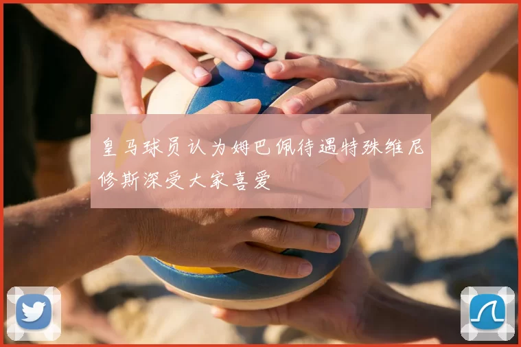 皇马球员认为姆巴佩待遇特殊维尼修斯深受大家喜爱