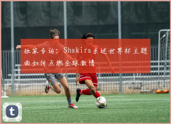 独家专访：Shakira亲述世界杯主题曲如何点燃全球激情