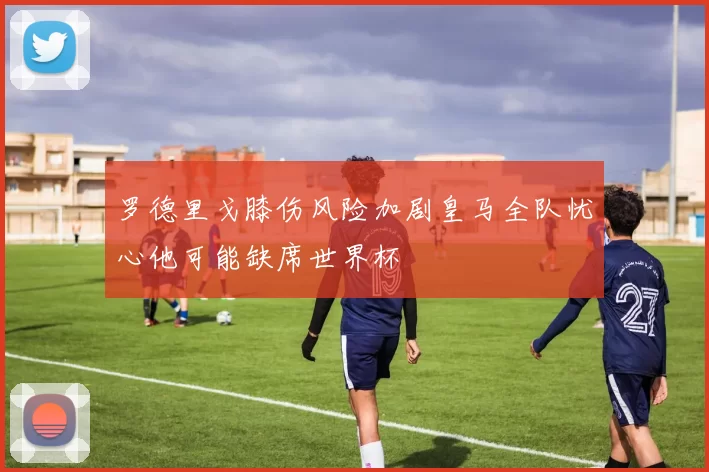 罗德里戈膝伤风险加剧皇马全队忧心他可能缺席世界杯