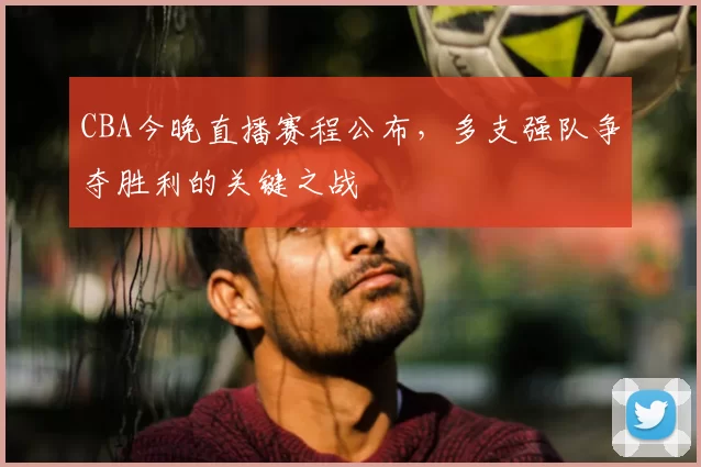 CBA今晚直播赛程公布，多支强队争夺胜利的关键之战
