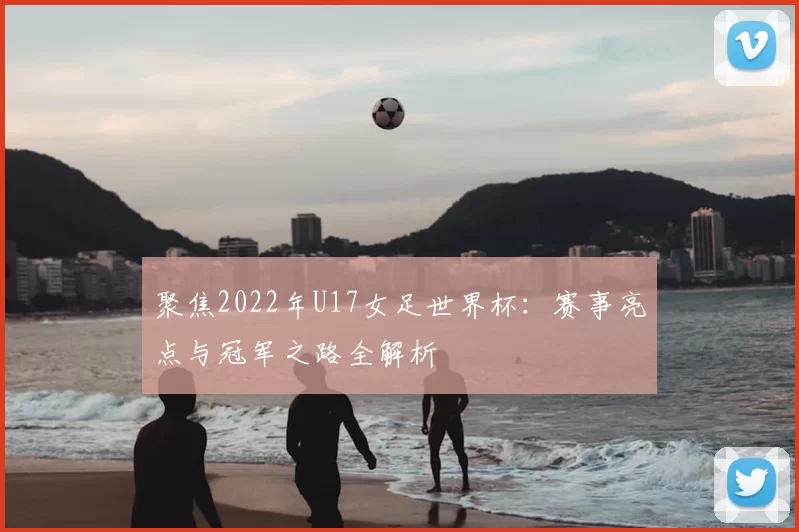 聚焦2022年U17女足世界杯:赛事亮点与冠军之路全解析