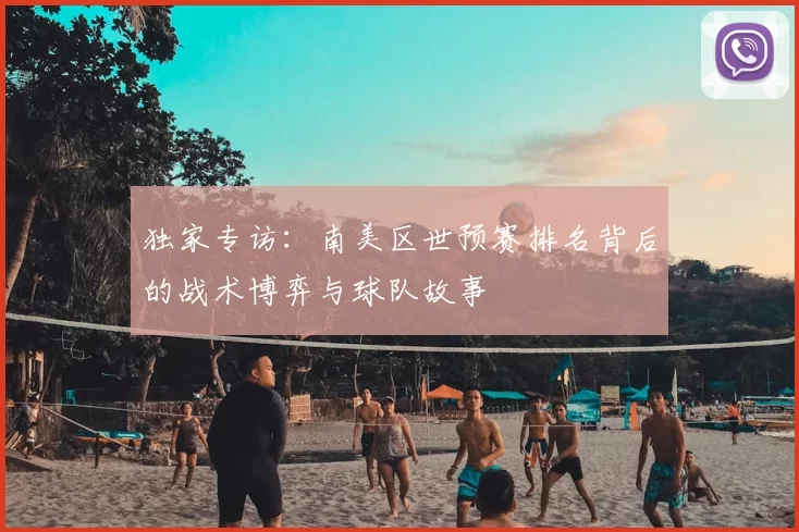 独家专访:南美区世预赛排名背后的战术博弈与球队故事