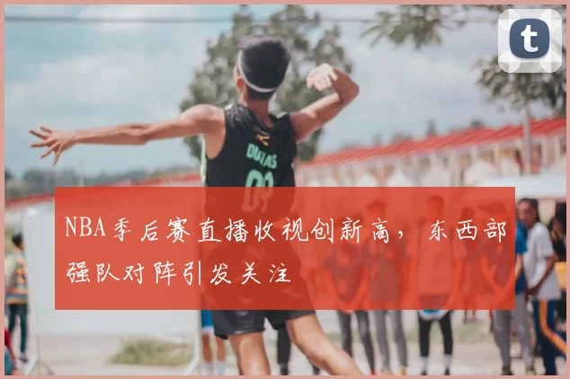 NBA季后赛直播收视创新高,东西部强队对阵引发关注