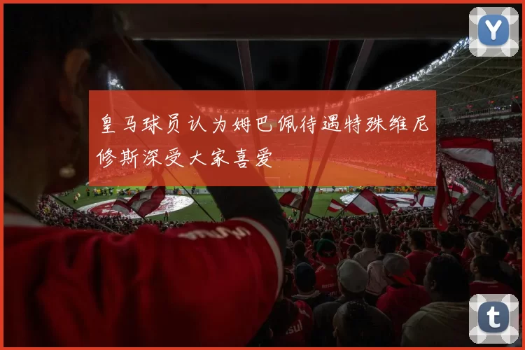 皇马球员认为姆巴佩待遇特殊维尼修斯深受大家喜爱