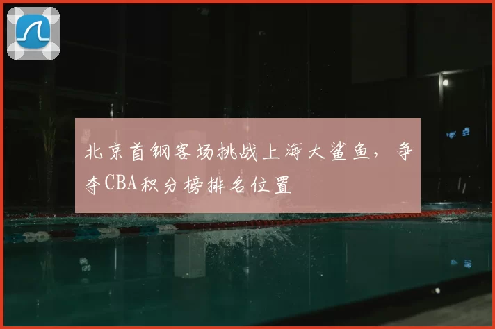 北京首钢客场挑战上海大鲨鱼,争夺CBA积分榜排名位置