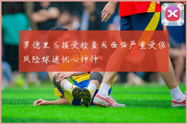 罗德里戈接受检查或面临严重受伤风险球迷忧心忡忡