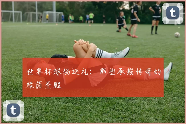 世界杯球场巡礼:那些承载传奇的绿茵圣殿