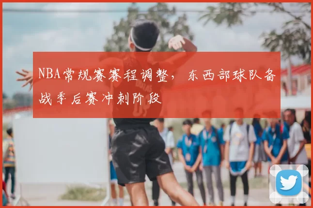 NBA常规赛赛程调整,东西部球队备战季后赛冲刺阶段