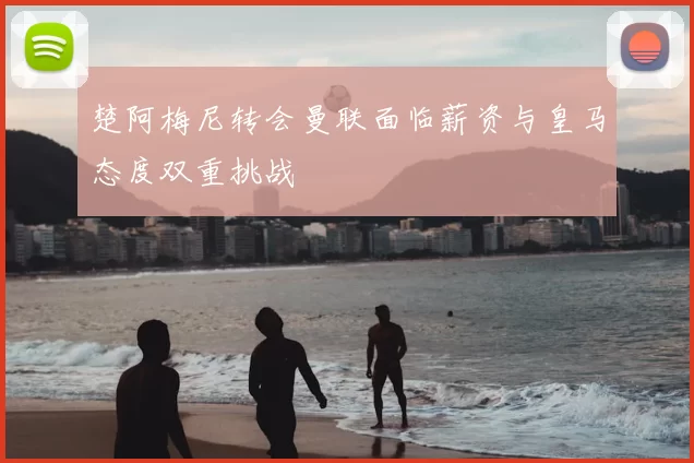 楚阿梅尼转会曼联面临薪资与皇马态度双重挑战