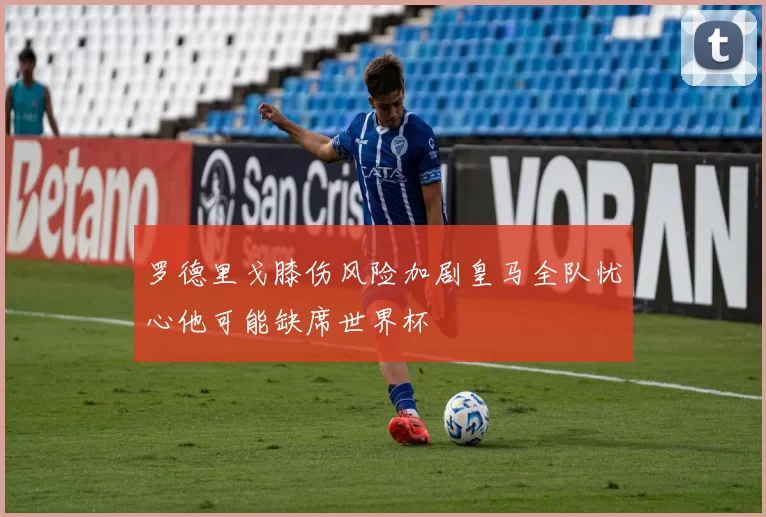 罗德里戈膝伤风险加剧皇马全队忧心他可能缺席世界杯