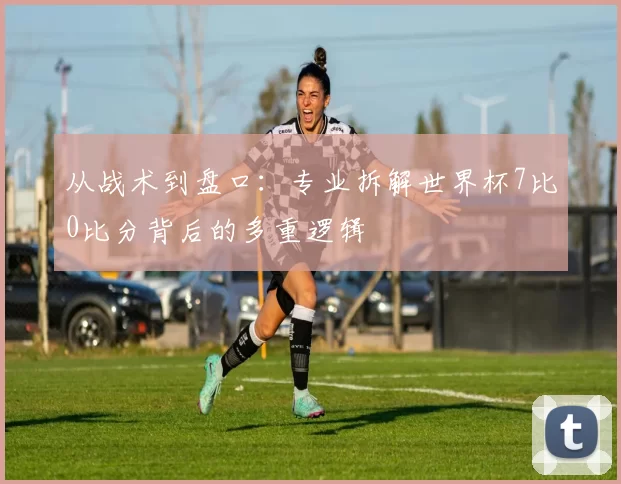 从战术到盘口:专业拆解世界杯7比0比分背后的多重逻辑