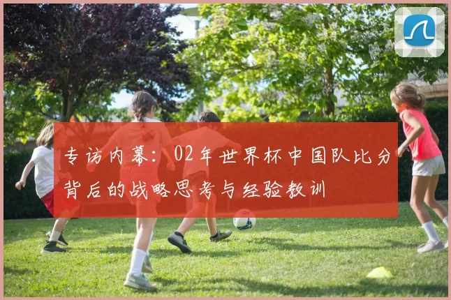 专访内幕:02年世界杯中国队比分背后的战略思考与经验教训
